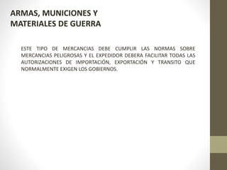 ARMAS, MUNICIONES Y
MATERIALES DE GUERRA
ESTE TIPO DE MERCANCIAS DEBE CUMPLIR LAS NORMAS SOBRE
MERCANCIAS PELIGROSAS Y EL EXPEDIDOR DEBERA FACILITAR TODAS LAS
AUTORIZACIONES DE IMPORTACIÓN, EXPORTACIÓN Y TRANSITO QUE
NORMALMENTE EXIGEN LOS GOBIERNOS.
 