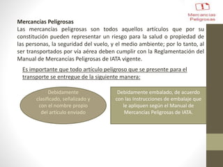 Mercancías Peligrosas
Las mercancías peligrosas son todos aquellos artículos que por su
constitución pueden representar un riesgo para la salud o propiedad de
las personas, la seguridad del vuelo, y el medio ambiente; por lo tanto, al
ser transportados por vía aérea deben cumplir con la Reglamentación del
Manual de Mercancías Peligrosas de IATA vigente.
Es importante que todo artículo peligroso que se presente para el
transporte se entregue de la siguiente manera:
Debidamente
clasificado, señalizado y
con el nombre propio
del artículo enviado
Debidamente embalado, de acuerdo
con las Instrucciones de embalaje que
le apliquen según el Manual de
Mercancías Peligrosas de IATA.
 