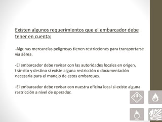 Existen algunos requerimientos que el embarcador debe
tener en cuenta:
-Algunas mercancías peligrosas tienen restricciones para transportarse
vía aérea.
-El embarcador debe revisar con las autoridades locales en origen,
tránsito y destino si existe alguna restricción o documentación
necesaria para el manejo de estos embarques.
-El embarcador debe revisar con nuestra oficina local si existe alguna
restricción a nivel de operador.
 