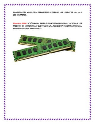 COMERCIALIZAN MÓDULOS DE CAPACIDADES DE 512MB Y 1GB. LOS HAY DE 100, 144 Y
200 CONTACTOS.
Memorias RIMM: ACRÓNIMO DE RAMBUS INLINE MEMORY MODULE, DESIGNA A LOS
MÓDULOS DE MEMORIA RAM QUE UTILIZAN UNA TECNOLOGÍA DENOMINADA RDRAM,
DESARROLLADA POR RAMBUS INC.A.
 
