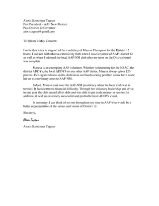 Alexis Kerschner Tappan
Past President – AAF New Mexico
Past District 12 Governor
alexistappan@gmail.com


To Whom It May Concern:


I write this letter in support of the candidacy of Maresa Thompson for the District 12
board. I worked with Maresa extensively both when I was Governor of AAF District 12
as well as when I rejoined the local AAF-NM club after my term on the District board
was complete.


        Maresa is an exemplary AAF volunteer. Whether volunteering for the NSAC, the
district ADDYs, the local ADDYS or any other AAF duties; Maresa always gives 120
percent. Her organizational skills, dedication and hardworking positive nature have made
her an extraordinary asset to AAF-NM.


       Indeed, Maresa took over the AAF-NM presidency when the local club was in
turmoil. It faced extreme ﬁnancial difﬁculty. Through her visionary leadership and drive;
in one year the club erased all its debt and was able to put aside money in reserve. In
addition, it held an extremely successful and proﬁtable local ADDYs event.


       In summary, I can think of no one throughout my time in AAF who would be a
better representative of the values and vision of District 12.

Sincerely,

Alexis Tappan
Alexis Kerschner Tappan
 