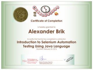 Certificate of Completion
is hereby granted to
Alexander Brik
to certify that he/she has completed to satisfaction
Introduction to Selenium Automation
Testing Using Java Language
Granted: February 25, 2016
Meera Durairaj, Director
www.kavinschool.com
 