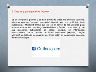 2.-Que es y para que sirve Outlook 
Es un programa gratuito y se han eliminado todos los anuncios gráficos, 
mientras que su “hermano pequeño” Hotmail, era una auténtica ‘feria 
publicitaria’. Microsoft afirma que no lee el correo de los usuarios para 
obtener información para luego comercializar a firmas comerciales, y que 
sus algoritmos publicitarios se basan, siempre, en información 
proporcionada por el usuario, de forma consciente (explicita). Según 
Microsoft un 58% de los usuarios de Gmail están en desacuerdo con esta 
medida de Google. 
 