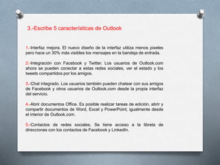 3.-Escribe 5 características de Outlook 
1.-Interfaz mejora. El nuevo diseño de la interfaz utiliza menos pixeles 
pero hace un 30% más visibles los mensajes en la bandeja de entrada. 
2.-Integración con Facebook y Twitter. Los usuarios de Outlook.com 
ahora se pueden conectar a estas redes sociales, ver el estado y los 
tweets compartidos por los amigos. 
3.-Chat integrado. Los usuarios también pueden chatear con sus amigos 
de Facebook y otros usuarios de Outlook.com desde la propia interfaz 
del servicio. 
4.-Abrir documentos Office. Es posible realizar tareas de edición, abrir y 
compartir documentos de Word, Excel y PowerPoint, igualmente desde 
el interior de Outlook.com. 
5.-Contactos de redes sociales. Se tiene acceso a la libreta de 
direcciones con los contactos de Facebook y LinkedIn. 
 