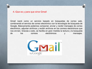 4.-Que es y para que sirve Gmail 
Gmail nació como un servicio basado en búsquedas de correo web, 
combinando el servicio de correo electrónico con la tecnología de búsqueda de 
Google. Básicamente podemos componer, enviar y recibir mensajes de correo 
electrónico, adjuntar archivos y recibir archivos en los correos electrónicos que 
nos envían. Gracias a esto, se facilita en gran medida la lectura y la búsqueda 
de los correos electrónicos y mensajes. 
 
