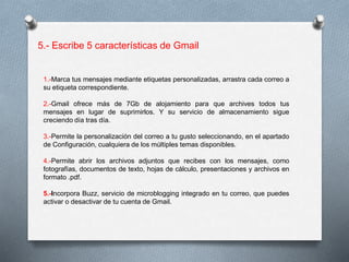 5.- Escribe 5 características de Gmail 
1.-Marca tus mensajes mediante etiquetas personalizadas, arrastra cada correo a 
su etiqueta correspondiente. 
2.-Gmail ofrece más de 7Gb de alojamiento para que archives todos tus 
mensajes en lugar de suprimirlos. Y su servicio de almacenamiento sigue 
creciendo día tras día. 
3.-Permite la personalización del correo a tu gusto seleccionando, en el apartado 
de Configuración, cualquiera de los múltiples temas disponibles. 
4.-Permite abrir los archivos adjuntos que recibes con los mensajes, como 
fotografías, documentos de texto, hojas de cálculo, presentaciones y archivos en 
formato .pdf. 
5.-Incorpora Buzz, servicio de microblogging integrado en tu correo, que puedes 
activar o desactivar de tu cuenta de Gmail. 
