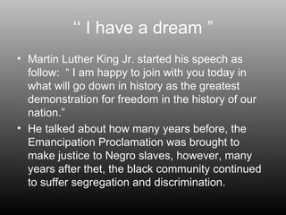 ‘‘  I have a dream ” Martin Luther King Jr. started his speech as follow:  “ I am happy to join with you today in what will go down in history as the greatest demonstration for freedom in the history of our nation.” He talked about how many years before, the Emancipation Proclamation was brought to make justice to Negro slaves, however, many years after thet, the black community continued to suffer segregation and discrimination. 