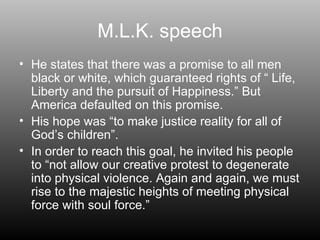 M.L.K. speech He states that there was a promise to all men black or white, which guaranteed rights of “ Life, Liberty and the pursuit of Happiness.” But America defaulted on this promise. His hope was “to make justice reality for all of God’s children”. In order to reach this goal, he invited his people to “not allow our creative protest to degenerate into physical violence. Again and again, we must rise to the majestic heights of meeting physical force with soul force.” 