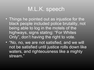 M.L.K. speech  Things he pointed out as injustice for the black people included police brutality, not being able to log in the motels of the highways, signs stating: “For Whites Only”, don’t having the right to vote. “ No, no, we are not satisfied, and we will not be satisfied until justice rolls down like waters, and righteousness like a mighty stream.” 
