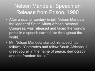 Nelson Mandela: Speech on Release from Prison, 1990 After a quarter century in jail, Nelson Mandela, the leader of South Africa African National  Congress, was released and faced the world’s press in a speech carried live throughout the world. Mr. Nelson Mandela started his speech as follows: “Comrades and fellow South Africans, I greet you all in the name of peace, democracy and the freedom for all.” 