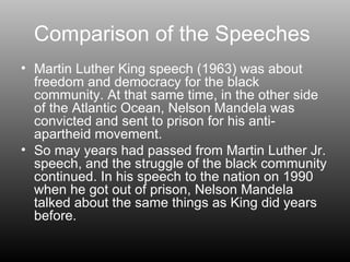 Comparison of the Speeches  Martin Luther King speech (1963) was about freedom and democracy for the black community. At that same time, in the other side of the Atlantic Ocean, Nelson Mandela was convicted and sent to prison for his anti-apartheid movement. So may years had passed from Martin Luther Jr. speech, and the struggle of the black community continued. In his speech to the nation on 1990 when he got out of prison, Nelson Mandela talked about the same things as King did years before. 