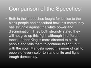Comparison of the Speeches  Both in their speeches fought for justice to the black people and described how this community has struggle against the white power and discrimination. They both strongly stated they will not give up this fight, although in different tones. Luther King is more directed to black people and tells them to continue to fight, but with the soul. Mandela speech is more of call to people of every color to stand unite and fight trough democracy. 
