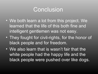 Conclusion  We both learn a lot from this project. We learned that the life of this both fine and intelligent gentlemen was not easy. They fought for civil-rights, for the honor of black people and for freedom. We also learn that is wasn’t fair that the white people had the happy life and the black people were pushed over like dogs. 
