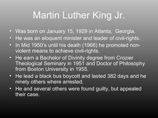 Martin Luther King Jr. Was born on January 15, 1929 in Atlanta,  Georgia.  He was an eloquent minister and leader of civil-rights. In Mid 1950’s until his death (1968) he promoted non-violent means to achieve civil-rights. He earn a Bachelor of Divinity degree from Crozier Theological Seminary in 1951 and Doctor of Philosophy from Boston University in 1955.  He lead a black bus boycott and lasted 382 days and he ninety others where arrested. He and several others were found guilty, but appealed their case. 