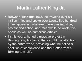 Martin Luther King Jr. Between 1957 and 1968, he traveled over six million miles and spoke over twenty five hundred times appearing wherever there was injustice, protest and action; and meanwhile he wrote five books as well as numerous articles. In this years, he led a massive protest in Birmingham, Alabama, that caught the attention by the entire world, providing what he called a coalition of conscience and the “Letter from a Birmingham jail”. 