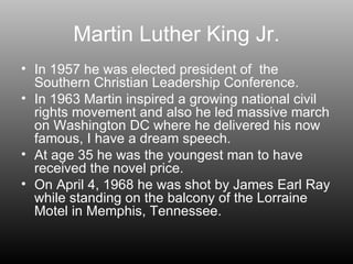 Martin Luther King Jr. In 1957 he was elected president of  the Southern Christian Leadership Conference.  In 1963 Martin inspired a growing national civil rights movement and also he led massive march on Washington DC where he delivered his now famous, I have a dream speech. At age 35 he was the youngest man to have received the novel price. On April 4, 1968 he was shot by James Earl Ray while standing on the balcony of the Lorraine Motel in Memphis, Tennessee. 