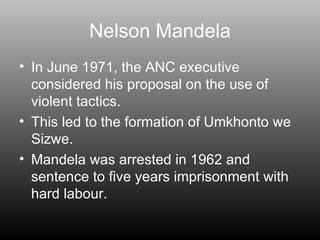 Nelson Mandela In June 1971, the ANC executive considered his proposal on the use of violent tactics. This led to the formation of Umkhonto we Sizwe.  Mandela was arrested in 1962 and sentence to five years imprisonment with hard labour. 