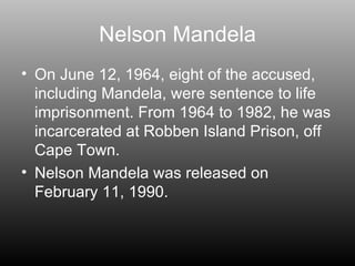 Nelson Mandela On June 12, 1964, eight of the accused, including Mandela, were sentence to life imprisonment. From 1964 to 1982, he was incarcerated at Robben Island Prison, off Cape Town. Nelson Mandela was released on February 11, 1990. 