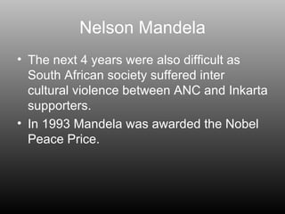 Nelson Mandela The next 4 years were also difficult as South African society suffered inter cultural violence between ANC and Inkarta supporters. In 1993 Mandela was awarded the Nobel Peace Price. 