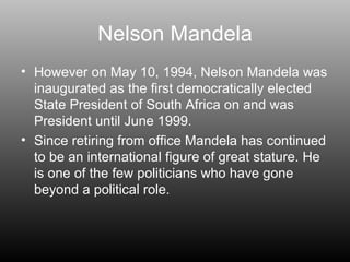 Nelson Mandela However on May 10, 1994, Nelson Mandela was inaugurated as the first democratically elected State President of South Africa on and was President until June 1999. Since retiring from office Mandela has continued to be an international figure of great stature. He is one of the few politicians who have gone beyond a political role. 