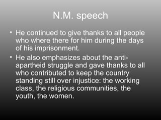 N.M. speech He continued to give thanks to all people who where there for him during the days of his imprisonment. He also emphasizes about the anti-  apartheid struggle and gave thanks to all who contributed to keep the country standing still over injustice: the working class, the religious communities, the youth, the women. 