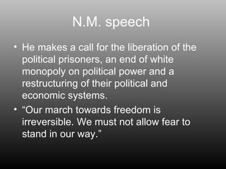 N.M. speech  He makes a call for the liberation of the political prisoners, an end of white monopoly on political power and a restructuring of their political and economic systems. “ Our march towards freedom is irreversible. We must not allow fear to stand in our way.” 