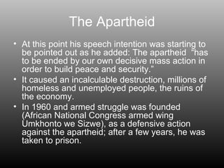 The Apartheid At this point his speech intention was starting to be pointed out as he added: The apartheid  “has to be ended by our own decisive mass action in order to build peace and security.”  It caused an incalculable destruction, millions of homeless and unemployed people, the ruins of the economy. In 1960 and armed struggle was founded (African National Congress armed wing Umkhonto we Sizwe), as a defensive action against the apartheid; after a few years, he was taken to prison. 