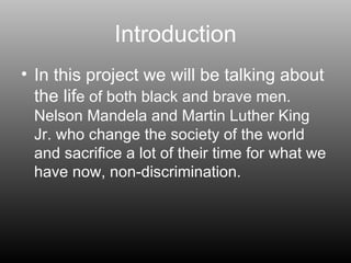 Introduction In this project we will be talking about the lif e of both black and brave men. Nelson Mandela and Martin Luther King Jr. who change the society of the world and sacrifice a lot of their time for what we have now, non-discrimination.  