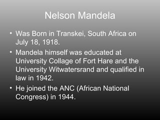 Nelson Mandela Was Born in Transkei, South Africa on July 18, 1918. Mandela himself was educated at University Collage of Fort Hare and the University Witwatersrand and qualified in law in 1942. He joined the ANC (African National Congress) in 1944. 