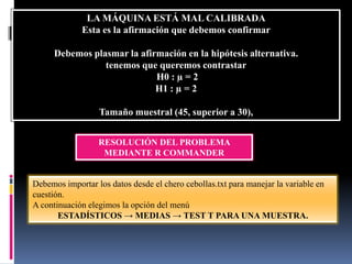 LA MÁQUINA ESTÁ MAL CALIBRADA
             Esta es la afirmación que debemos confirmar

      Debemos plasmar la afirmación en la hipótesis alternativa.
                 tenemos que queremos contrastar
                             H0 : µ = 2
                             H1 : µ = 2

                  Tamaño muestral (45, superior a 30),


                  RESOLUCIÓN DEL PROBLEMA
                   MEDIANTE R COMMANDER


Debemos importar los datos desde el chero cebollas.txt para manejar la variable en
cuestión.
A continuación elegimos la opción del menú
       ESTADÍSTICOS → MEDIAS → TEST T PARA UNA MUESTRA.
 