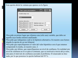 Esta opción abrirá la ventana que aparece en la figura




•Nos pide en primer lugar que elijamos una (sólo una) variable, que debe ser
aquella cuya media estemos analizando.
•Nos pide que indiquemos cuál es la hipótesis alternativa. En nuestro caso hemos
elegido la opción de un test bilateral.
•Nos pide que especifiquemos el valor del valor hipotético con el que estamos
comparando la media, en nuestro caso, 2.
•Nos pide, por último, que especifiquemos un nivel de confianza. En realidad este
nivel de confianza no lo es para el contraste, que se resolverá a través del p-valor,
sino para el intervalo de confianza asociado al problema. El enunciado no dice
nada, por lo que ponemos la opción habitual del 95 %.
 