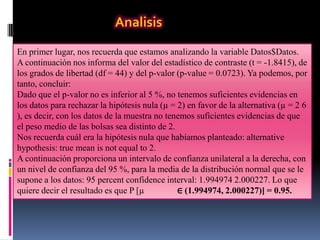 Analisis
En primer lugar, nos recuerda que estamos analizando la variable Datos$Datos.
A continuación nos informa del valor del estadístico de contraste (t = -1.8415), de
los grados de libertad (df = 44) y del p-valor (p-value = 0.0723). Ya podemos, por
tanto, concluir:
Dado que el p-valor no es inferior al 5 %, no tenemos suficientes evidencias en
los datos para rechazar la hipótesis nula (µ = 2) en favor de la alternativa (µ = 2 6
), es decir, con los datos de la muestra no tenemos suficientes evidencias de que
el peso medio de las bolsas sea distinto de 2.
Nos recuerda cuál era la hipótesis nula que habíamos planteado: alternative
hypothesis: true mean is not equal to 2.
A continuación proporciona un intervalo de confianza unilateral a la derecha, con
un nivel de confianza del 95 %, para la media de la distribución normal que se le
supone a los datos: 95 percent confidence interval: 1.994974 2.000227. Lo que
quiere decir el resultado es que P [µ          ∈ (1.994974, 2.000227)] = 0.95.
 