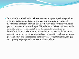  Se entiende la alexitimia primaria como una predisposición genética
o como ciertas anomalías neurológicas que se presentan desde el
nacimiento. También entra en esta clasificación los efectos producidos
por el consumo de ciertas drogas. El fundamento básico parte de que la
emoción y la expresión verbal, situadas respectivamente en el
hemisferio derecho e izquierdo del cerebro en la mayoría de los casos,
no están suficientemente comunicadas o no lo están en absoluto, razón
por la que hay una incapacidad para expresar los sentimientos, sin que
eso signifique que quien la padece no sienta afecto.
 