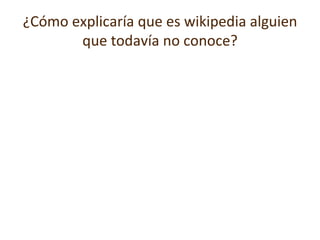 ¿Cómo explicaría que es wikipedia alguien que todavía no conoce? Wikipedia es una ensiclopedia libre y gratuita escrita en diferentes lenguajes por miles de voluntarios alrededor del mundo. Lo que mucha gente no sabe es que no somos una empresa, si no una asociación sin fines de lucro.  