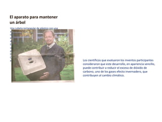 El aparato para mantener un árbol Una cubeta rectangular de plástico con una abertura en el centro. Así de simple es el invento del Holandés Pieter Hoff, quien estuvo en quito, la semana anterior, para difundir las ventajas de este aparato . Este científico Holandés lo llamo WaterBoxx, un dispositivo que en este año gano el premio de innovación tecnológica Beta Dragos  Award, durante la Cumbre anual de Ciencia y tecnología , Flying Duchman  2008, en Ámsterdam, Holanda  Los científicos que evaluaron los inventos participantes consideraron que este desarrollo, en apariencia sencillo, puede contribuir a reducir el exceso de dióxido de carbono, uno de los gases efecto invernadero, que contribuyen al cambio climático. 