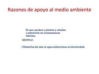 Razones de apoyo al medio ambiente Es que ayudara a plantas y arboles a sobrevivir en circunstancias difíciles.  EJEMPLO : Desiertos sin usar ni agua subterránea ni electricidad. 