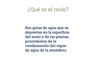 ¿Qué es el rocío? Son gotas de agua que se depositan en la superficie del suelo y de las plantas, procedentes de la condensación del vapor de agua de la atmósfera.  