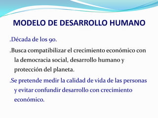 MODELO DE DESARROLLO HUMANO
.Década de los 90.
.Busca compatibilizar el crecimiento económico con
la democracia social, desarrollo humano y

protección del planeta.
.Se pretende medir la calidad de vida de las personas
y evitar confundir desarrollo con crecimiento
económico.

 