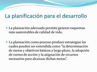 La planificación para el desarrollo
 La planeación adecuada permite generar esquemas

más sustentables de calidad de vida.
 La planeación como proceso produce estrategias las

cuales pueden ser entendida como “la determinación
de metas y objetivos básicos a largo plazo, la adopción
de cursos de acción y la asignación de recursos
necesarios para alcanzar dichas metas”.

 