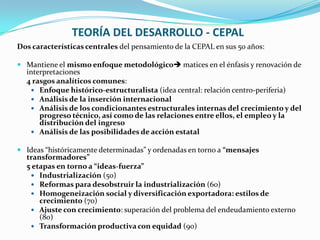 TEORÍA DEL DESARROLLO - CEPAL
Dos características centrales del pensamiento de la CEPAL en sus 50 años:
 Mantiene el mismo enfoque metodológico matices en el énfasis y renovación de

interpretaciones
4 rasgos analíticos comunes:
 Enfoque histórico-estructuralista (idea central: relación centro-periferia)
 Análisis de la inserción internacional
 Análisis de los condicionantes estructurales internas del crecimiento y del
progreso técnico, así como de las relaciones entre ellos, el empleo y la
distribución del ingreso
 Análisis de las posibilidades de acción estatal

 Ideas “históricamente determinadas” y ordenadas en torno a “mensajes

transformadores”
5 etapas en torno a “ideas-fuerza”
 Industrialización (50)
 Reformas para desobstruir la industrialización (60)
 Homogeneización social y diversificación exportadora: estilos de
crecimiento (70)
 Ajuste con crecimiento: superación del problema del endeudamiento externo
(80)
 Transformación productiva con equidad (90)

 