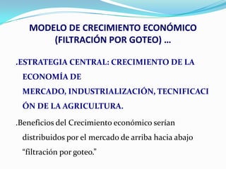 MODELO DE CRECIMIENTO ECONÓMICO
(FILTRACIÓN POR GOTEO) …
.ESTRATEGIA CENTRAL: CRECIMIENTO DE LA
ECONOMÍA DE
MERCADO, INDUSTRIALIZACIÓN, TECNIFICACI
ÓN DE LA AGRICULTURA.
.Beneficios del Crecimiento económico serían

distribuidos por el mercado de arriba hacia abajo
“filtración por goteo.”

 