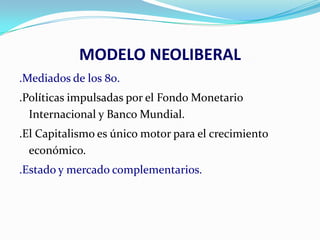 MODELO NEOLIBERAL
.Mediados de los 80.
.Políticas impulsadas por el Fondo Monetario
Internacional y Banco Mundial.
.El Capitalismo es único motor para el crecimiento
económico.
.Estado y mercado complementarios.

 