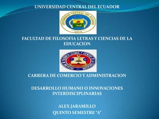 UNIVERSIDAD CENTRAL DEL ECUADOR

FACULTAD DE FILOSOFIA LETRAS Y CIENCIAS DE LA
EDUCACION

CARRERA DE COMERCIO Y ADMINISTRACION
DESARROLLO HUMANO O INNOVACIONES
INTERDISCIPLINARIAS
ALEX JARAMILLO
QUINTO SEMESTRE “A”

 