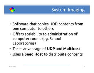 System Imaging

• Software that copies HDD contents from
  one computer to others
• Offers scalability to administration of
  computer rooms (eg. School
  Laboratories)
• Takes advantage of UDP and Multicast
• Uses a Seed Host to distribuite contents

15.04.2011                                   2
 