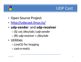 UDP Cast

• Open Source Project
• http://udpcast.linux.lu/
• udp-sender and udp-receiver
      – (S) cat /dev/sda | udp-sender
      – (R) udp-receiver > /dev/sda
• Utilities
      – LiveCD for imaging
      – cast-o-matic

15.04.2011                                     4
 