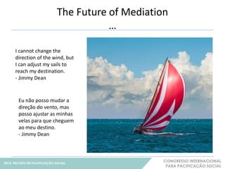 The Future of Mediation 
… 
21 
I cannot change the 
direction of the wind, but 
I can adjust my sails to 
reach my destination. 
- Jimmy Dean 
Eu não posso mudar a 
direção do vento, mas 
posso ajustar as minhas 
velas para que cheguem 
ao meu destino. 
- Jimmy Dean 
 