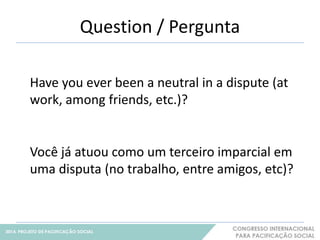 Question / Pergunta 
4 
Have you ever been a neutral in a dispute (at 
work, among friends, etc.)? 
Você já atuou como um terceiro imparcial em 
uma disputa (no trabalho, entre amigos, etc)? 
 