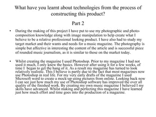 During the making of this project I have put to use my photographic and photo-composition knowledge along with image manipulation to help create what I believe to be a relative professional looking product. I have also had to study my target market and their wants and needs for a music magazine. The photography is simple but affective in interesting the content of the article and is successful piece of rounded music journalism, as it is similar to those on the market today. Whilst creating the magazine I used Photoshop. Prior to my magazine I had not used it much, I only knew the basics. However after using it for a few weeks, of time I  began to get the hang of it. As a result my magazine has turned to look relatively realistic. This I believe is partly due to the fact that most magazines now use Photoshop in real life. For my very early drafts of the magazine I used Microsoft word to create a mock-up using pictures from online. Looking back now I can see just how much my use of Photoshop software has improved the over all quality of the finished work. By creating my own music magazine I believed I my skills have advanced. Whilst making and perfecting this magazine I have learned just how much effort and time goes into the production of a magazine.  What have you learnt about technologies from the process of constructing this product? Part 2 