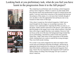 Looking back at you preliminary task, what do you feel you have learnt in the progression from it to the full project? By comparing my preliminary task of creating a school magazine and my music magazine, I think it is clear to say that media skills have become much more professional in terms of content layout and quality. I am now much more conscious of the research that must go into projects of this nature, it is a lot more that I initially thought. I now am able to select the appropriate font and layout, due to my research of other music of this type. Also when I created my first (school) magazine, I didn’t put as much thought into the images as was perhaps necessary, For instance I now understand how important the Mise en scène is, i.e. the props, clothes and the expression of the person. I also made sure that the people in the images were in tidy school uniform, I also had them with a bag to signify that they were students. However I did not focus on the rest of the shot, the background image looked like just an old building, I should have made it look more typically school like. I didn’t take notice of the expressions of the people; which, looking back now seems to send all the wrong messages. They were both moody looking. As a result  in my music magazine my artist was made to look casual and cool-looking by dressing accordingly  and having an appropriate facial expression for a pop star of a photo shoot. All these little details combined give a professional magazine front page. I knew this was important as the magazine itself would not stand a chance of selling if the front page isn't up to scratch or doesn’t stand out. 