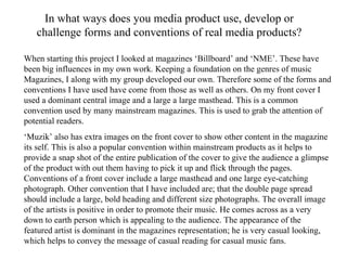 In what ways does you media product use, develop or challenge forms and conventions of real media products? When starting this project I looked at magazines ‘Billboard’ and ‘NME’. These have been big influences in my own work. Keeping a foundation on the genres of music Magazines, I along with my group developed our own. Therefore some of the forms and conventions I have used have come from those as well as others. On my front cover I used a dominant central image and a large a large masthead. This is a common convention used by many mainstream magazines. This is used to grab the attention of potential readers. ‘ Muzik’ also has extra images on the front cover to show other content in the magazine its self. This is also a popular convention within mainstream products as it helps to provide a snap shot of the entire publication of the cover to give the audience a glimpse of the product with out them having to pick it up and flick through the pages.  Conventions of a front cover include a large masthead and one large eye-catching photograph. Other convention that I have included are; that the double page spread should include a large, bold heading and different size photographs. The overall image of the artists is positive in order to promote their music. He comes across as a very down to earth person which is appealing to the audience. The appearance of the featured artist is dominant in the magazines representation; he is very casual looking, which helps to convey the message of casual reading for casual music fans. 